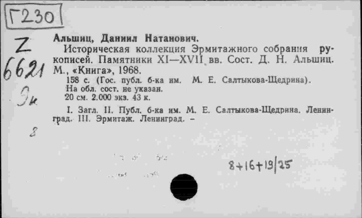 ﻿Г2-ЗО , —
Z
л
Альшин, Даниил Натанович.
Историческая коллекция Эрмитажного собрания рукописей. Памятники XI—XVII вв. Сост. Д. Н. Альшиц. М., «Книга», 1968.
158 с. (Гос. публ. б-ка им. М. Е. Салтыкова-Щедрина).
На обл. сост. не указан.
20 см. 2.000 экз. 43 к.
I. Загл. И. Публ. б-ка им. М. Е. Салтыкова-Щедрина. Ленинград. Ш. Эрмитаж. Ленинград. -
